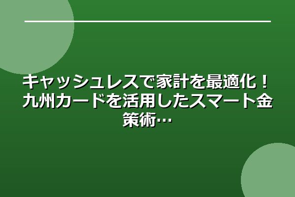 キャッシュレスで家計を最適化！九州カードを活用したスマート金策術