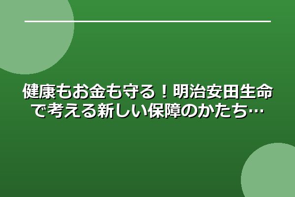 健康もお金も守る！明治安田生命で考える新しい保障のかたち
