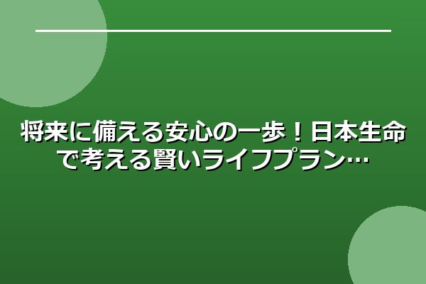 将来に備える安心の一歩！日本生命で考える賢いライフプラン