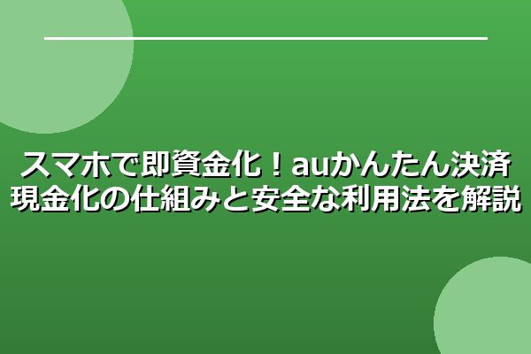 スマホで即資金化！auかんたん決済現金化の仕組みと安全な利用法を解説