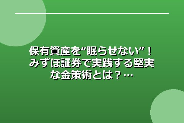 保有資産を“眠らせない”！みずほ証券で実践する堅実な金策術とは？