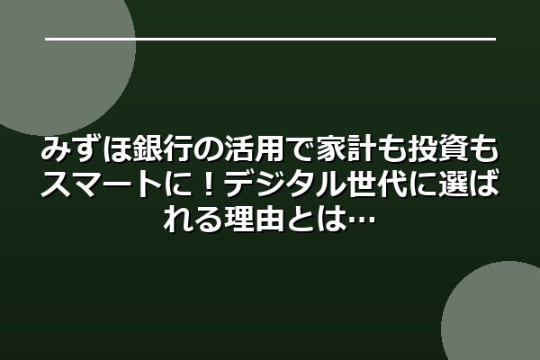 みずほ銀行の活用で家計も投資もスマートに！デジタル世代に選ばれる理由とは