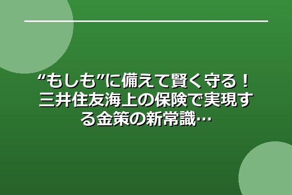 “もしも”に備えて賢く守る！三井住友海上の保険で実現する金策の新常識
