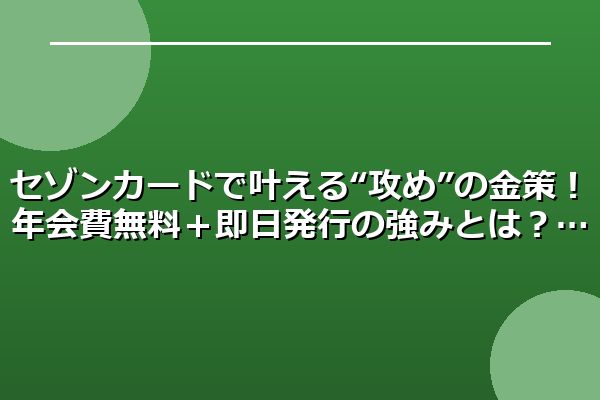 セゾンカードで叶える“攻め”の金策！年会費無料＋即日発行の強みとは？